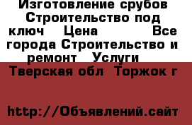 Изготовление срубов.Строительство под ключ. › Цена ­ 8 000 - Все города Строительство и ремонт » Услуги   . Тверская обл.,Торжок г.